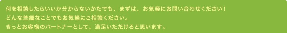 何を相談したらいいか分からないかたでも、まずは、お気軽にお問い合わせください！どんな些細なことでもお気軽にご相談ください。きっとお客様のパートナーとして、満足いただけると思います。