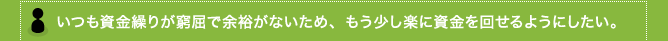 いつも資金繰りが窮屈で余裕がないため、もう少し楽に資金を回せるようにしたい。