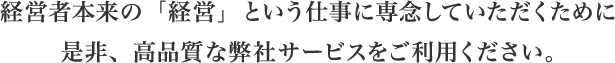 経営者本来の「経営」という仕事に専念していただくために是非、高品質な弊社サービスをご利用ください。