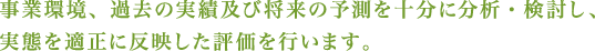 事業環境、過去の実績及び将来の予測を十分に分析・検討し、実態を適正に反映した評価を行います。