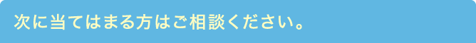 次に当てはまる方はご相談ください。